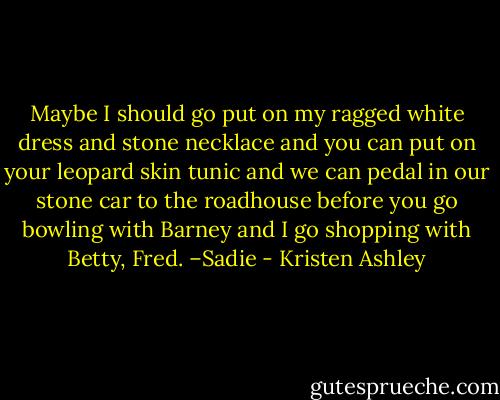 Maybe I should go put on my ragged white dress and stone necklace and you can put on your leopard skin tunic and we can pedal in our stone car to the roadhouse before you go bowling with Barney and I go shopping with Betty, Fred. –Sadie - Kristen Ashley