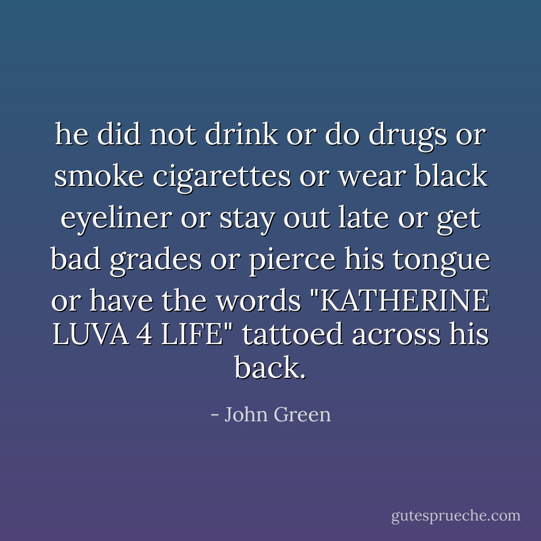 he did not drink or do drugs or smoke cigarettes or wear black eyeliner or stay out late or get bad grades or pierce his tongue or have the words "KATHERINE LUVA 4 LIFE" tattoed across his back. - John Green
