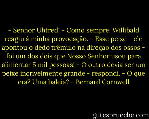 - Senhor Uhtred! - Como sempre, Willibald reagiu à minha provocação. - Esse peixe - ele apontou o dedo trêmulo na direção dos ossos - foi um dos dois que Nosso Senhor usou para alimentar 5 mil pessoas!<br />- O outro devia ser um peixe incrivelmente grande - respondi. - O que era? Uma baleia? - Bernard Cornwell