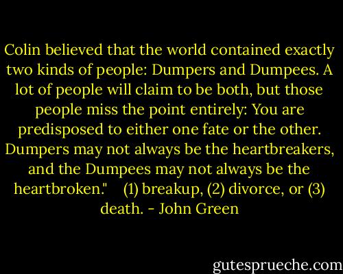 Colin believed that the world contained exactly two kinds of people: Dumpers and Dumpees. A lot of people will claim to be both, but those people miss the point entirely: You are predisposed to either one fate or the other. Dumpers may not always be the heartbreakers, and the Dumpees may not always be the heartbroken." <br /> <br />(1) breakup, (2) divorce, or (3) death. - John Green