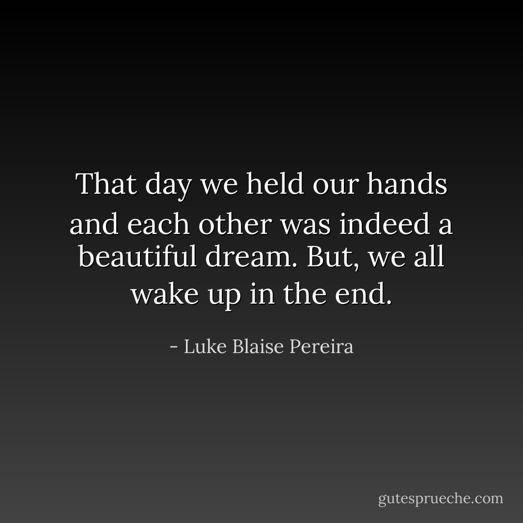 That day we held our hands and each other was indeed a beautiful dream. But, we all wake up in the end. - Luke Blaise Pereira