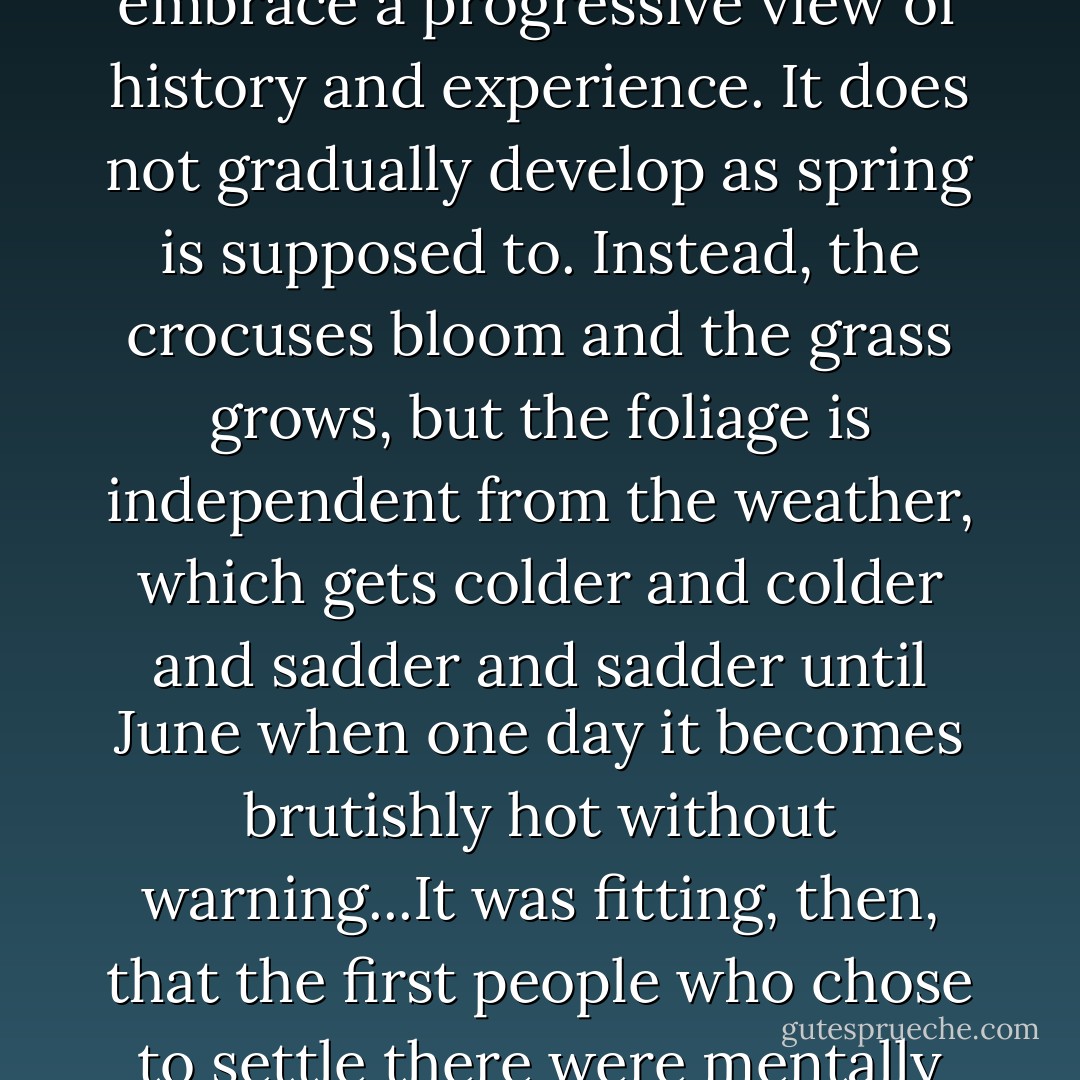 Springtime in Massachusetts is depressing for those who embrace a progressive view of history and experience. It does not gradually develop as spring is supposed to. Instead, the crocuses bloom and the grass grows, but the foliage is independent from the weather, which gets colder and colder and sadder and sadder until June when one day it becomes brutishly hot without warning...It was fitting, then, that the first people who chose to settle there were mentally suspect. - Rebecca Harrington