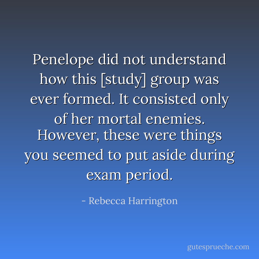 Penelope did not understand how this [study] group was ever formed. It consisted only of her mortal enemies. However, these were things you seemed to put aside during exam period. - Rebecca Harrington