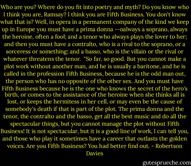 Who are you? Where do you fit into poetry and myth? Do you know who I think you are, Ramsay? I think you are Fifth Business. You don't know what that is? Well, in opera in a permanent company of the kind we keep up in Europe you must have a prima donna --	always a soprano, always the heroine, often a fool; and a tenor who always plays the lover to her; and then you must have a contralto, who is a rival to the soprano, or a sorceress or something; and a basso, who is the villain or the rival or whatever threatens the tenor. <br />"So far, so good. But you cannot make a plot work without another man, and he is usually a baritone, and he is called in the profession Fifth Business, because he is the odd man out, the person who has no opposite of the other sex. And you must have Fifth Business because he is the one who knows the secret of the hero's birth, or comes to the assistance of the heroine when she thinks all is lost, or keeps the hermitess in her cell, or may even be the cause of somebody's death if that is part of the plot. The prima donna and the tenor, the contralto and the basso, get all the best music and do all the spectacular things, but you cannot manage the plot without Fifth Business! It is not spectacular, but it is a good line of work, I can tell you, and those who play it sometimes have a career that outlasts the golden voices. Are you Fifth Business? You had better find out. - Robertson Davies
