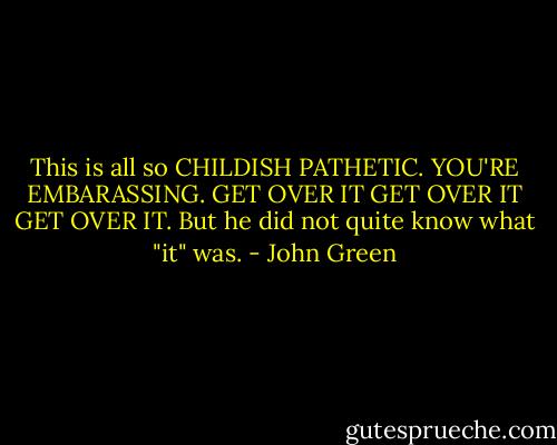 This is all so CHILDISH PATHETIC. YOU'RE EMBARASSING. GET OVER IT GET OVER IT GET OVER IT. But he did not quite know what "it" was. - John Green