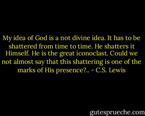 My idea of God is a not divine idea. It has to be shattered from time to time. He shatters it Himself. He is the great iconoclast. Could we not almost say that this shattering is one of the marks of His presence?.. - C.S. Lewis