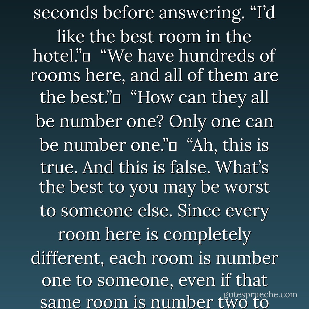 Fredrick gazed into the deep blue eyes of Jackson for a few seconds before answering. “I’d like the best room in the hotel.” <br /><br />“We have hundreds of rooms here, and all of them are the best.” <br /><br />“How can they all be number one? Only one can be number one.” <br /><br />“Ah, this is true. And this is false. What’s the best to you may be worst to someone else. Since every room here is completely different, each room is number one to someone, even if that same room is number two to someone else.”  - Jarod Kintz