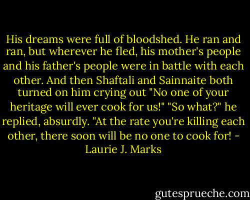 His dreams were full of bloodshed. He ran and ran, but wherever he fled, his mother's people and his father's people were in battle with each other. And then Shaftali and Sainnaite both turned on him crying out "No one of your heritage will ever cook for us!"<br />"So what?" he replied, absurdly. "At the rate you're killing each other, there soon will be no one to cook for! - Laurie J. Marks