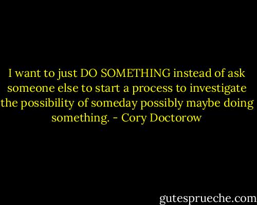 I want to just DO SOMETHING instead of ask someone else to start a process to investigate the possibility of someday possibly maybe doing something. - Cory Doctorow