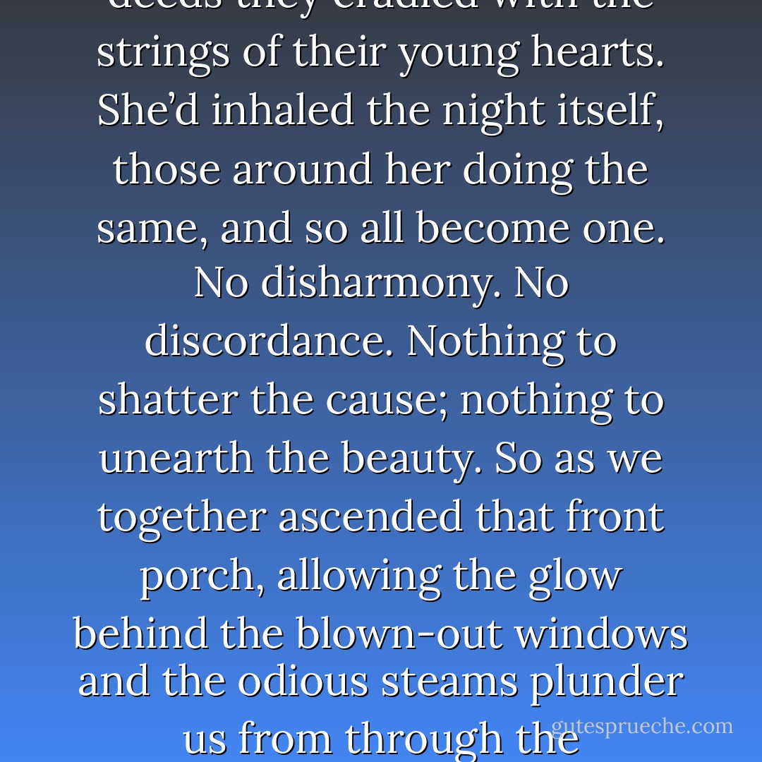 She once told me of a night that fumed with escapes and was filled with bedsides reeking of ecstasy; she told me the stars cast not judgments, but blessings, knowing full well the disastrous outcomes of the deeds they cradled with the strings of their young hearts. She’d inhaled the night itself, those around her doing the same, and so all become one. No disharmony. No discordance. Nothing to shatter the cause; nothing to unearth the beauty. So as we together ascended that front porch, allowing the glow behind the blown-out windows and the odious steams plunder us from through the cracks...time forgot to distill us, and our steps became as silver as glass. I could no longer deny the boiling words of my blood: tonight would be the beginning of a very long road indeed. - Dave Matthes