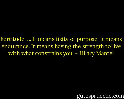 Fortitude. ... It means fixity of purpose. It means endurance. It means having the strength to live with what constrains you. - Hilary Mantel