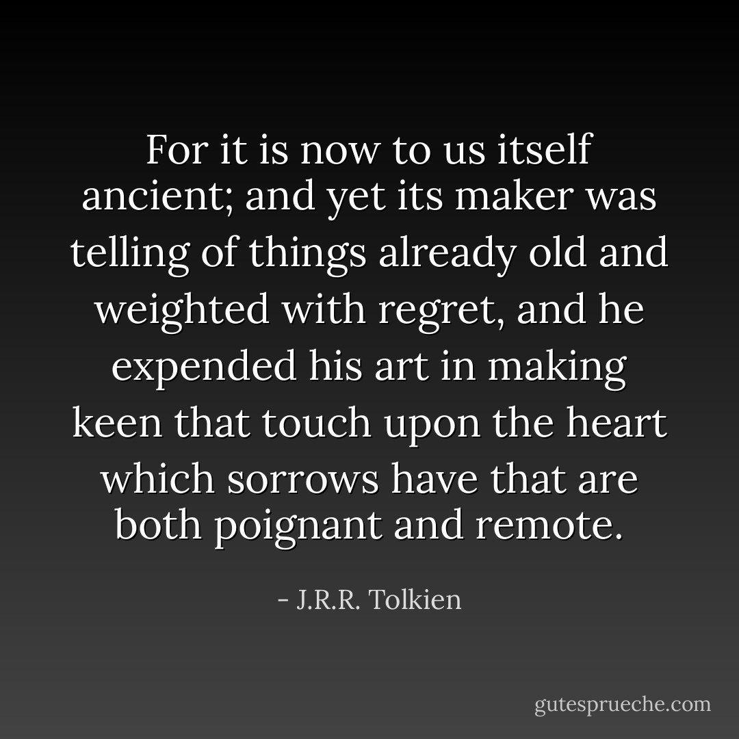 For it is now to us itself ancient; and yet its maker was telling of things already old and weighted with regret, and he expended his art in making keen that touch upon the heart which sorrows have that are both poignant and remote. - J.R.R. Tolkien