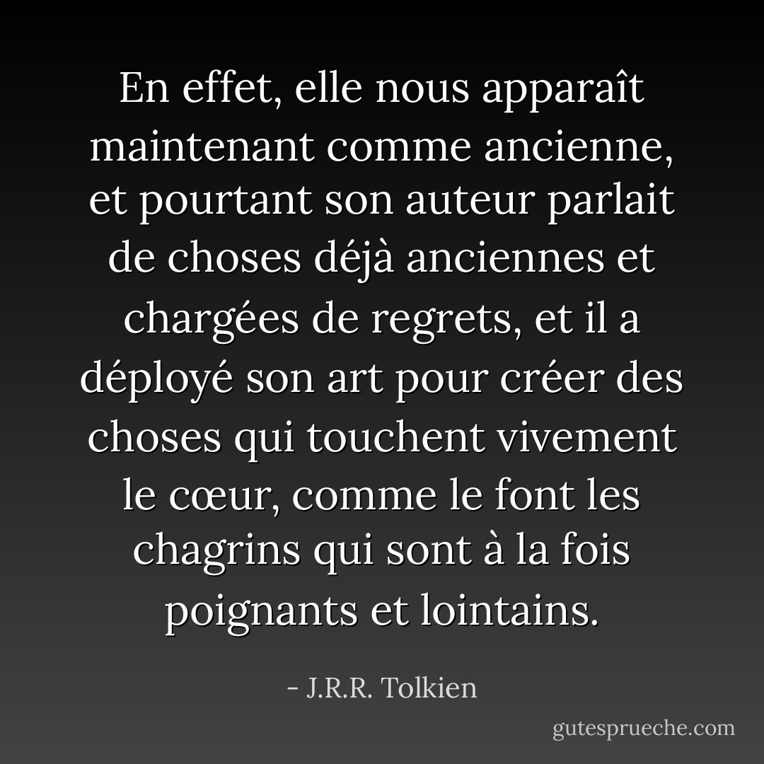 En effet, elle nous apparaît maintenant comme ancienne, et pourtant son auteur parlait de choses déjà anciennes et chargées de regrets, et il a déployé son art pour créer des choses qui touchent vivement le cœur, comme le font les chagrins qui sont à la fois poignants et lointains. - J.R.R. Tolkien