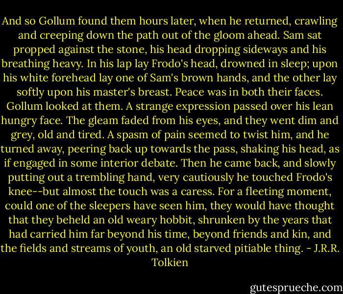 And so Gollum found them hours later, when he returned, crawling and creeping down the path out of the gloom ahead. Sam sat propped against the stone, his head dropping sideways and his breathing heavy. In his lap lay Frodo's head, drowned in sleep; upon his white forehead lay one of Sam's brown hands, and the other lay softly upon his master's breast. Peace was in both their faces.<br />Gollum looked at them. A strange expression passed over his lean hungry face. The gleam faded from his eyes, and they went dim and grey, old and tired. A spasm of pain seemed to twist him, and he turned away, peering back up towards the pass, shaking his head, as if engaged in some interior debate. Then he came back, and slowly putting out a trembling hand, very cautiously he touched Frodo's knee--but almost the touch was a caress. For a fleeting moment, could one of the sleepers have seen him, they would have thought that they beheld an old weary hobbit, shrunken by the years that had carried him far beyond his time, beyond friends and kin, and the fields and streams of youth, an old starved pitiable thing. - J.R.R. Tolkien