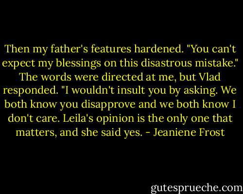 Then my father's features hardened. "You can't expect my blessings on this disastrous mistake."<br />The words were directed at me, but Vlad responded.<br />"I wouldn't insult you by asking. We both know you disapprove and we both know I don't care. Leila's opinion is the only one that matters, and she said yes. - Jeaniene Frost