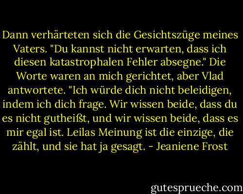Dann verhärteten sich die Gesichtszüge meines Vaters. "Du kannst nicht erwarten, dass ich diesen katastrophalen Fehler absegne."<br />Die Worte waren an mich gerichtet, aber Vlad antwortete.<br />"Ich würde dich nicht beleidigen, indem ich dich frage. Wir wissen beide, dass du es nicht gutheißt, und wir wissen beide, dass es mir egal ist. Leilas Meinung ist die einzige, die zählt, und sie hat ja gesagt. - Jeaniene Frost<