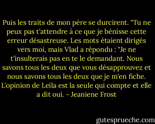 Puis les traits de mon père se durcirent. "Tu ne peux pas t'attendre à ce que je bénisse cette erreur désastreuse. Les mots étaient dirigés vers moi, mais Vlad a répondu : "Je ne t'insulterais pas en te le demandant. Nous savons tous les deux que vous désapprouvez et nous savons tous les deux que je m'en fiche. L'opinion de Leila est la seule qui compte et elle a dit oui. - Jeaniene Frost