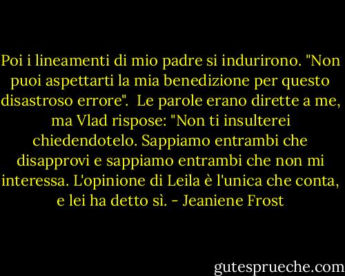 Poi i lineamenti di mio padre si indurirono. "Non puoi aspettarti la mia benedizione per questo disastroso errore". <br />Le parole erano dirette a me, ma Vlad rispose: "Non ti insulterei chiedendotelo. Sappiamo entrambi che disapprovi e sappiamo entrambi che non mi interessa. L'opinione di Leila è l'unica che conta, e lei ha detto sì. - Jeaniene Frost
