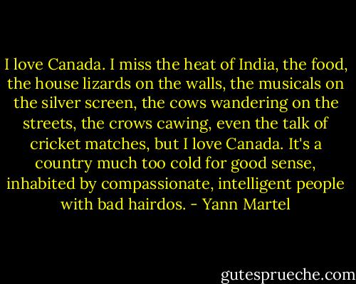 I love Canada. I miss the heat of India, the food, the house lizards on the walls, the musicals on the silver screen, the cows wandering on the streets, the crows cawing, even the talk of cricket matches, but I love Canada. It's a country much too cold for good sense, inhabited by compassionate, intelligent people with bad hairdos. - Yann Martel