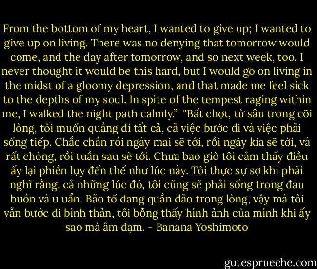 From the bottom of my heart, I wanted to give up; I wanted to give up on living. There was no denying that tomorrow would come, and the day after tomorrow, and so next week, too. I never thought it would be this hard, but I would go on living in the midst of a gloomy depression, and that made me feel sick to the depths of my soul. In spite of the tempest raging within me, I walked the night path<br />calmly.”<br /><br />"Bất chợt, từ sâu trong cõi lòng, tôi muốn quẳng đi tất cả, cả việc bước đi và việc phải sống tiếp. Chắc chắn rồi ngày mai sẽ tới, rồi ngày kia sẽ tới, và rất chóng, rồi tuần sau sẽ tới. Chưa bao giờ tôi cảm thấy điều ấy lại phiền lụy đến thế như lúc này. Tôi thực sự sợ khi phải nghĩ rằng, cả những lúc đó, tôi cũng sẽ phải sống trong đau buồn và u uẩn. Bão tố đang quần đảo trong lòng, vậy mà tôi vẫn bước đi bình thản, tôi bỗng thấy hình ảnh của mình khi ấy sao mà ảm đạm. - Banana Yoshimoto