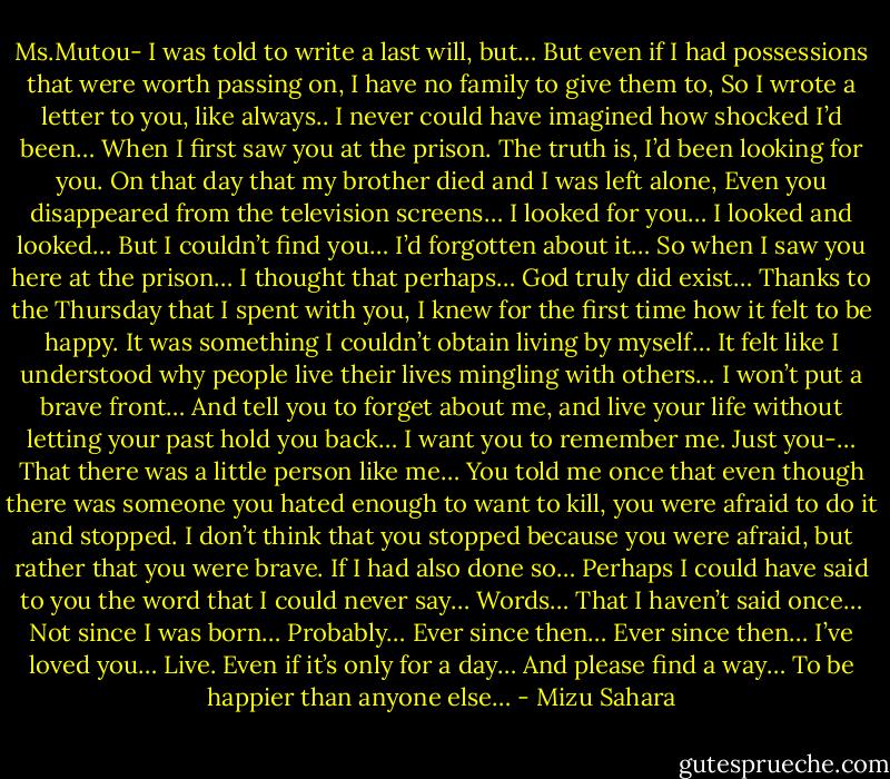 Ms.Mutou-<br />I was told to write a last will, but…<br />But even if I had possessions that were worth passing on, I have no family to give them to,<br />So I wrote a letter to you, like always..<br />I never could have imagined how shocked I’d been…<br />When I first saw you at the prison.<br />The truth is, I’d been looking for you.<br />On that day that my brother died and I was left alone,<br />Even you disappeared from the television screens…<br />I looked for you…<br />I looked and looked…<br />But I couldn’t find you…<br />I’d forgotten about it…<br />So when I saw you here at the prison…<br />I thought that perhaps…<br />God truly did exist…<br />Thanks to the Thursday that I spent with you,<br />I knew for the first time how it felt to be happy.<br />It was something I couldn’t obtain living by myself…<br />It felt like I understood why people live their lives mingling with others…<br />I won’t put a brave front…<br />And tell you to forget about me, and live your life without letting your past hold you back…<br />I want you to remember me.<br />Just you-…<br />That there was a little person like me…<br />You told me once that even though there was someone you hated enough to want to kill, you were afraid to do it and stopped.<br />I don’t think that you stopped because you were afraid, but rather that you were brave.<br />If I had also done so…<br />Perhaps I could have said to you the word that I could never say…<br />Words…<br />That I haven’t said once…<br />Not since I was born…<br />Probably…<br />Ever since then…<br />Ever since then…<br />I’ve loved you…<br />Live.<br />Even if it’s only for a day…<br />And please find a way…<br />To be happier than anyone else… - Mizu Sahara