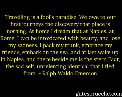 Travelling is a fool's paradise. We owe to our first journeys the discovery that place is nothing. At home I dream that at Naples, at Rome, I can be intoxicated with beauty, and lose my sadness. I pack my trunk, embrace my friends, embark on the sea, and at last wake up in Naples, and there beside me is the stern Fact, the sad self, unrelenting identical that I fled from. - Ralph Waldo Emerson