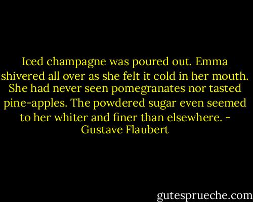 Iced champagne was poured out. Emma shivered all over as she felt it cold in her mouth. She had never seen pomegranates nor tasted pine-apples. The powdered sugar even seemed to her whiter and finer than elsewhere. - Gustave Flaubert