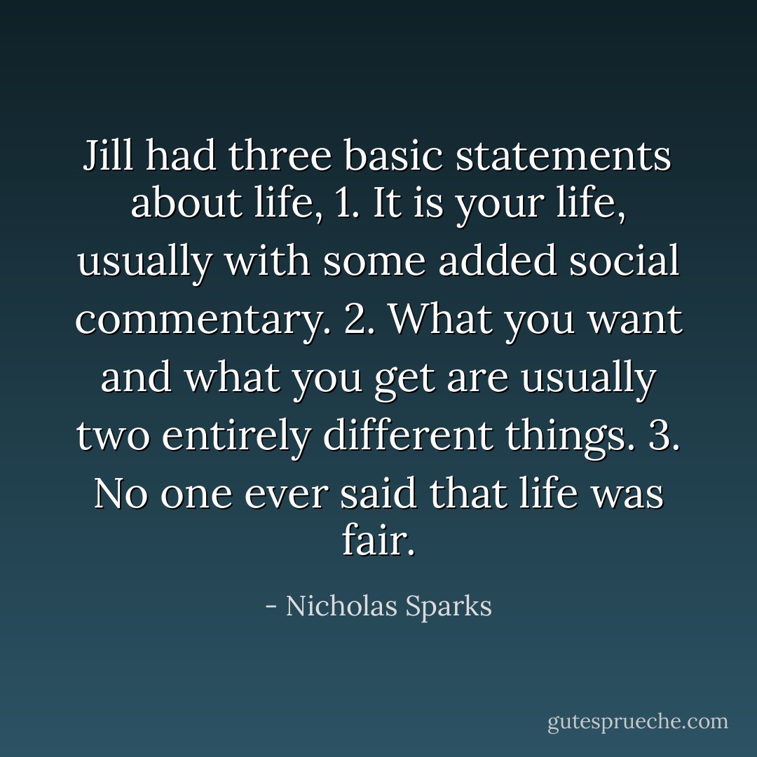 Jill had three basic statements about life,<br />1. It is your life, usually with some added social commentary.<br />2. What you want and what you get are usually two entirely different things.<br />3. No one ever said that life was fair. - Nicholas Sparks