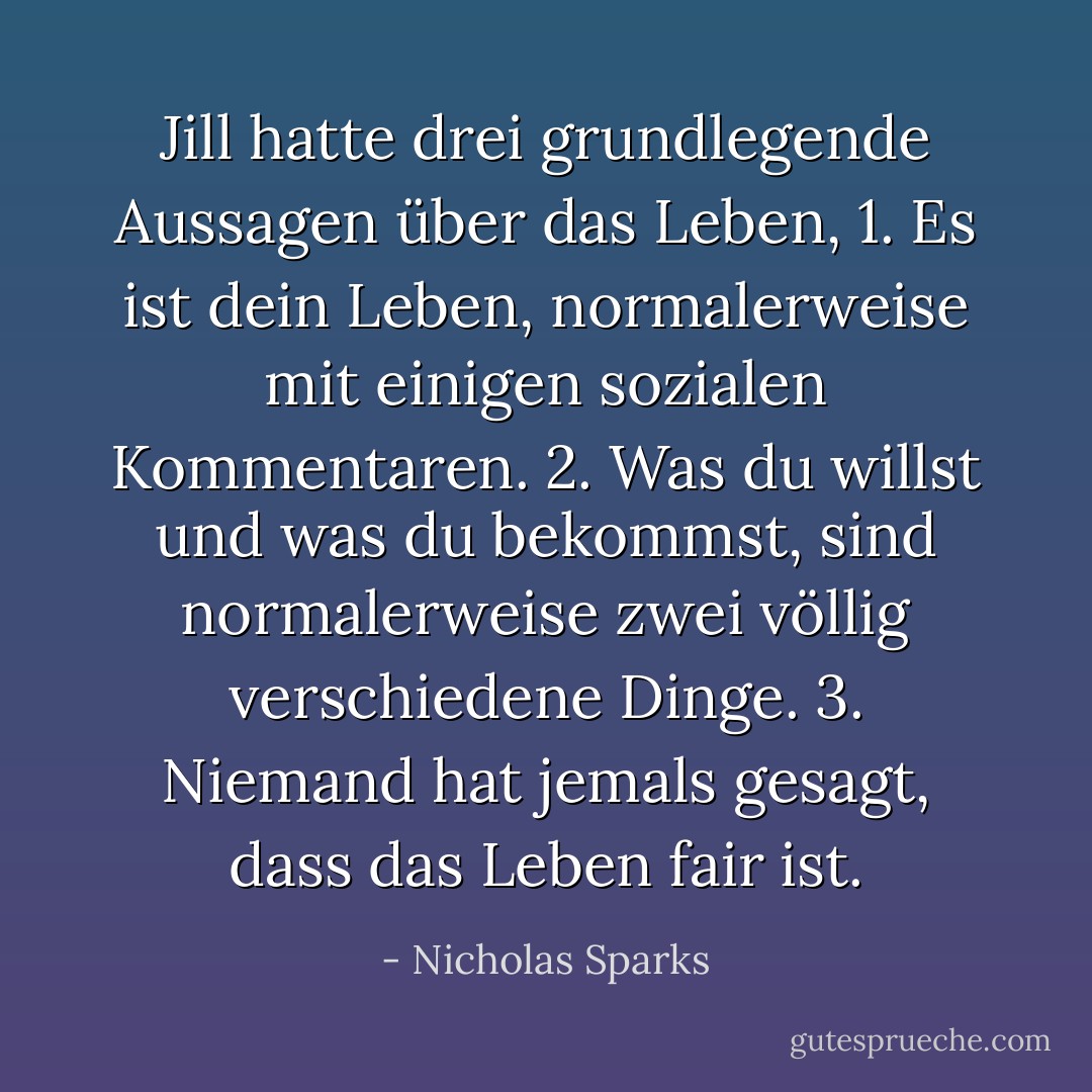 Jill hatte drei grundlegende Aussagen über das Leben,<br />1. Es ist dein Leben, normalerweise mit einigen sozialen Kommentaren.<br />2. Was du willst und was du bekommst, sind normalerweise zwei völlig verschiedene Dinge.<br />3. Niemand hat jemals gesagt, dass das Leben fair ist. - Nicholas Sparks<