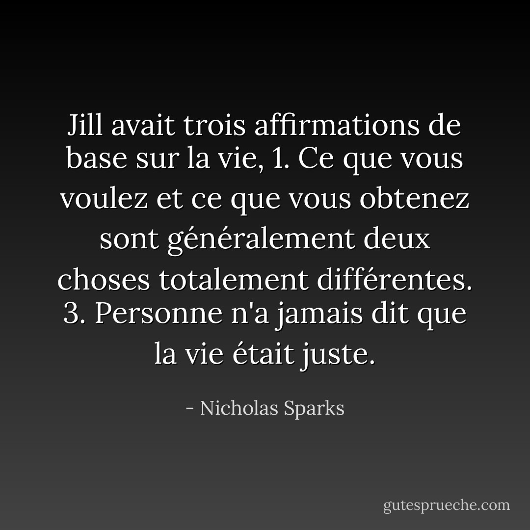 Jill avait trois affirmations de base sur la vie,<br />1. Ce que vous voulez et ce que vous obtenez sont généralement deux choses totalement différentes.<br />3. Personne n'a jamais dit que la vie était juste. - Nicholas Sparks