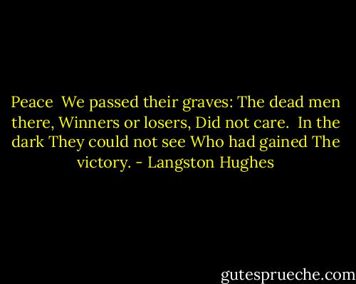 Peace<br /><br />We passed their graves:<br />The dead men there,<br />Winners or losers,<br />Did not care.<br /><br />In the dark<br />They could not see<br />Who had gained<br />The victory. - Langston Hughes