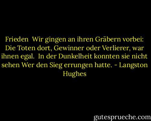 Frieden<br /><br />Wir gingen an ihren Gräbern vorbei:<br />Die Toten dort,<br />Gewinner oder Verlierer,<br />war ihnen egal.<br /><br />In der Dunkelheit<br />konnten sie nicht sehen<br />Wer den Sieg errungen<br />hatte. - Langston Hughes<
