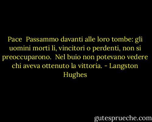 Pace<br /><br />Passammo davanti alle loro tombe:<br />gli uomini morti lì,<br />vincitori o perdenti,<br />non si preoccuparono.<br /><br />Nel buio<br />non potevano vedere<br />chi aveva ottenuto<br />la vittoria. - Langston Hughes