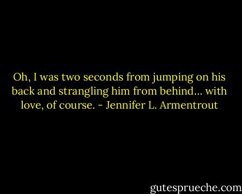Oh, I was two seconds from jumping on his back and strangling him from behind… with love, of course. - Jennifer L. Armentrout