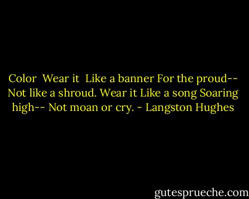 Color<br /><br />Wear it <br />Like a banner<br />For the proud--<br />Not like a shroud.<br />Wear it<br />Like a song<br />Soaring high--<br />Not moan or cry. - Langston Hughes