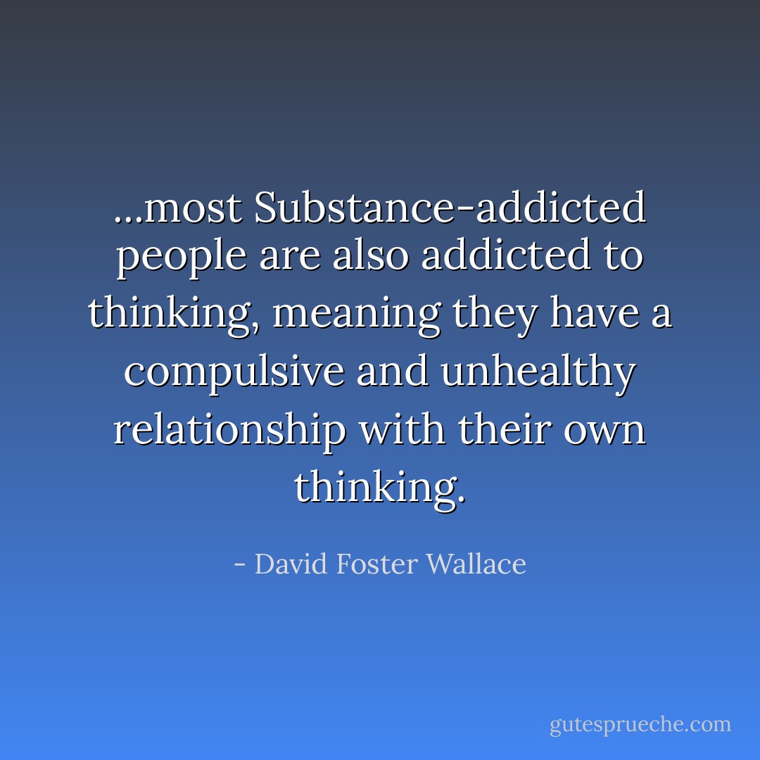 ...most Substance-addicted people are also addicted to thinking, meaning they have a compulsive and unhealthy relationship with their own thinking. - David Foster Wallace