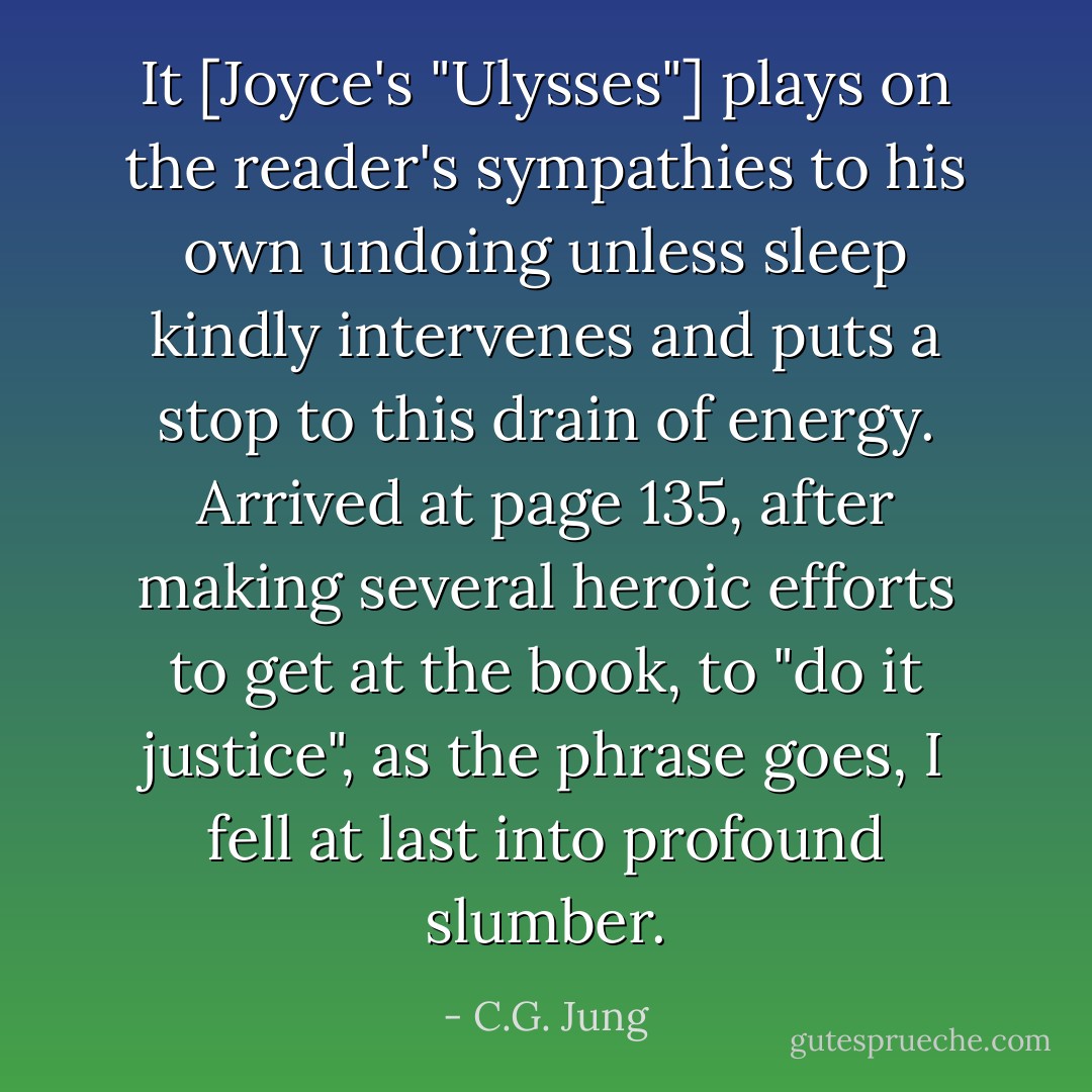 It [Joyce's "Ulysses"] plays on the reader's sympathies to his own undoing unless sleep kindly intervenes and puts a stop to this drain of energy. Arrived at page 135, after making several heroic efforts to get at the book, to "do it justice", as the phrase goes, I fell at last into profound slumber. - C.G. Jung