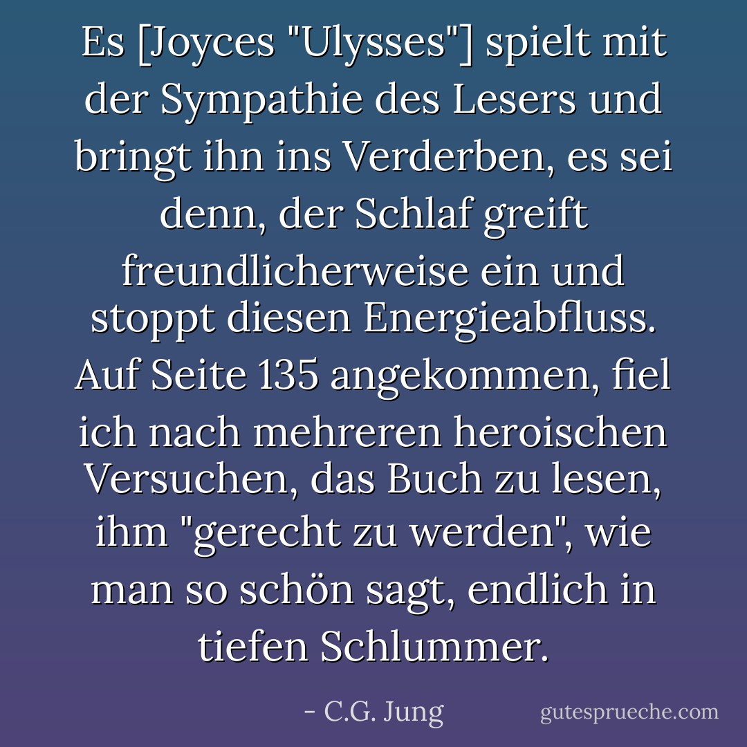 Es [Joyces "Ulysses"] spielt mit der Sympathie des Lesers und bringt ihn ins Verderben, es sei denn, der Schlaf greift freundlicherweise ein und stoppt diesen Energieabfluss. Auf Seite 135 angekommen, fiel ich nach mehreren heroischen Versuchen, das Buch zu lesen, ihm "gerecht zu werden", wie man so schön sagt, endlich in tiefen Schlummer. - C.G. Jung<