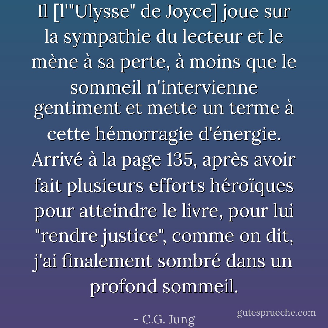 Il [l'"Ulysse" de Joyce] joue sur la sympathie du lecteur et le mène à sa perte, à moins que le sommeil n'intervienne gentiment et mette un terme à cette hémorragie d'énergie. Arrivé à la page 135, après avoir fait plusieurs efforts héroïques pour atteindre le livre, pour lui "rendre justice", comme on dit, j'ai finalement sombré dans un profond sommeil. - C.G. Jung