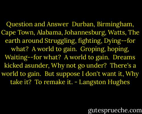 Question and Answer<br /><br />Durban, Birmingham,<br />Cape Town, Alabama,<br />Johannesburg, Watts,<br />The earth around<br />Struggling, fighting,<br />Dying--for what?<br /><br />A world to gain.<br /><br />Groping, hoping,<br />Waiting--for what?<br /><br />A world to gain.<br /><br />Dreams kicked asunder,<br />Why not go under?<br /><br />There's a world to gain.<br /><br />But suppose I don't want it,<br />Why take it?<br /><br />To remake it. - Langston Hughes