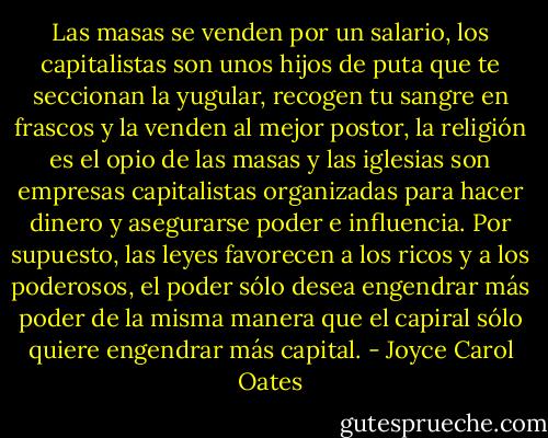 Las masas se venden por un salario, los capitalistas son unos hijos de puta que te seccionan la yugular, recogen tu sangre en frascos y la venden al mejor postor, la religión es el opio de las masas y las iglesias son empresas capitalistas organizadas para hacer dinero y asegurarse poder e influencia. Por supuesto, las leyes favorecen a los ricos y a los poderosos, el poder sólo desea engendrar más poder de la misma manera que el capiral sólo quiere engendrar más capital. - Joyce Carol Oates