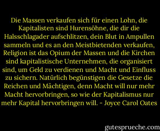 Die Massen verkaufen sich für einen Lohn, die Kapitalisten sind Hurensöhne, die dir die Halsschlagader aufschlitzen, dein Blut in Ampullen sammeln und es an den Meistbietenden verkaufen, Religion ist das Opium der Massen und die Kirchen sind kapitalistische Unternehmen, die organisiert sind, um Geld zu verdienen und Macht und Einfluss zu sichern. Natürlich begünstigen die Gesetze die Reichen und Mächtigen, denn Macht will nur mehr Macht hervorbringen, so wie der Kapitalismus nur mehr Kapital hervorbringen will. - Joyce Carol Oates<
