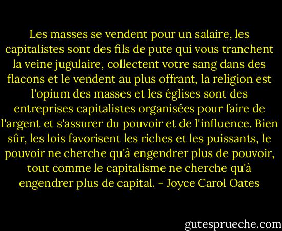 Les masses se vendent pour un salaire, les capitalistes sont des fils de pute qui vous tranchent la veine jugulaire, collectent votre sang dans des flacons et le vendent au plus offrant, la religion est l'opium des masses et les églises sont des entreprises capitalistes organisées pour faire de l'argent et s'assurer du pouvoir et de l'influence. Bien sûr, les lois favorisent les riches et les puissants, le pouvoir ne cherche qu'à engendrer plus de pouvoir, tout comme le capitalisme ne cherche qu'à engendrer plus de capital. - Joyce Carol Oates