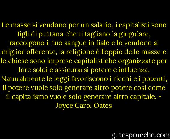 Le masse si vendono per un salario, i capitalisti sono figli di puttana che ti tagliano la giugulare, raccolgono il tuo sangue in fiale e lo vendono al miglior offerente, la religione è l'oppio delle masse e le chiese sono imprese capitalistiche organizzate per fare soldi e assicurarsi potere e influenza. Naturalmente le leggi favoriscono i ricchi e i potenti, il potere vuole solo generare altro potere così come il capitalismo vuole solo generare altro capitale. - Joyce Carol Oates
