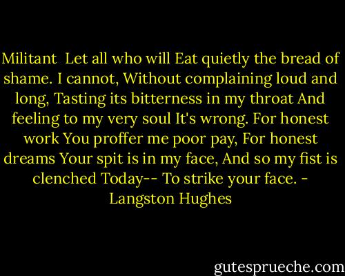 Militant<br /><br />Let all who will<br />Eat quietly the bread of shame.<br />I cannot,<br />Without complaining loud and long,<br />Tasting its bitterness in my throat<br />And feeling to my very soul<br />It's wrong.<br />For honest work<br />You proffer me poor pay,<br />For honest dreams<br />Your spit is in my face,<br />And so my fist is clenched<br />Today--<br />To strike your face. - Langston Hughes
