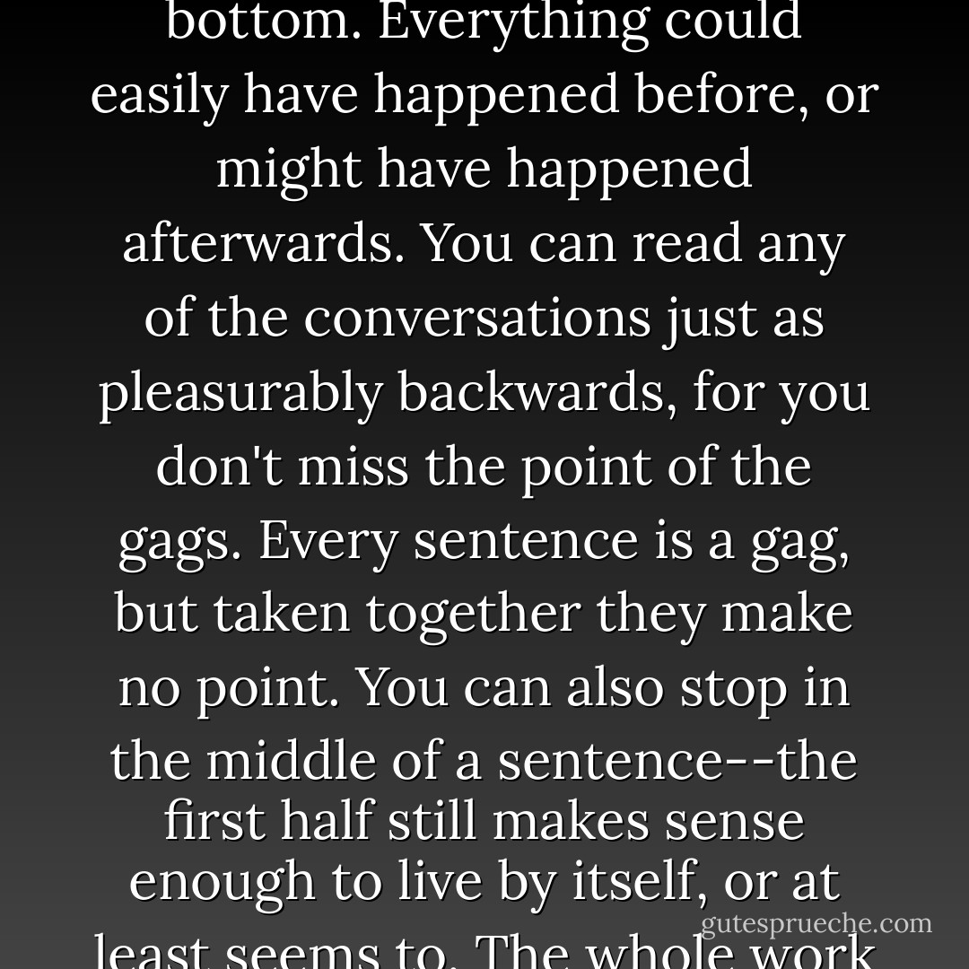 The book [Joyce's "Ulysses"] can just as well be read backwards, for it has no back and no front, no top and no bottom. Everything could easily have happened before, or might have happened afterwards. You can read any of the conversations just as pleasurably backwards, for you don't miss the point of the gags. Every sentence is a gag, but taken together they make no point. You can also stop in the middle of a sentence--the first half still makes sense enough to live by itself, or at least seems to. The whole work has the character of a worm cut in half, that can grow a new head or a new tail as required. - C.G. Jung