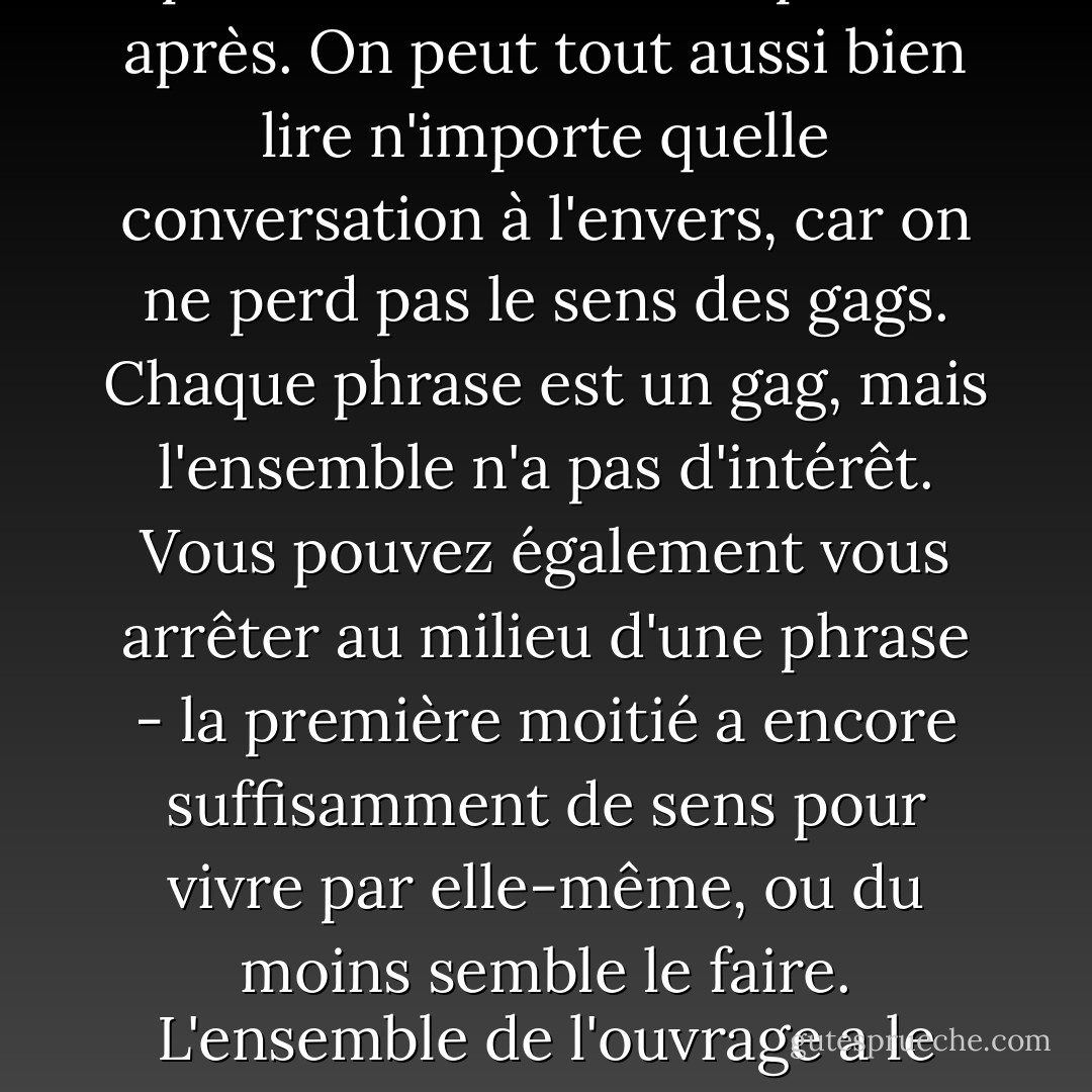 Le livre [Ulysse de Joyce] peut tout aussi bien être lu à l'envers, car il n'y a pas de dos ni de devant, pas de haut ni de bas. Tout peut très bien s'être passé avant, ou s'être passé après. On peut tout aussi bien lire n'importe quelle conversation à l'envers, car on ne perd pas le sens des gags. Chaque phrase est un gag, mais l'ensemble n'a pas d'intérêt. Vous pouvez également vous arrêter au milieu d'une phrase - la première moitié a encore suffisamment de sens pour vivre par elle-même, ou du moins semble le faire. L'ensemble de l'ouvrage a le caractère d'un ver coupé en deux, qui peut faire pousser une nouvelle tête ou une nouvelle queue selon les besoins. - C.G. Jung