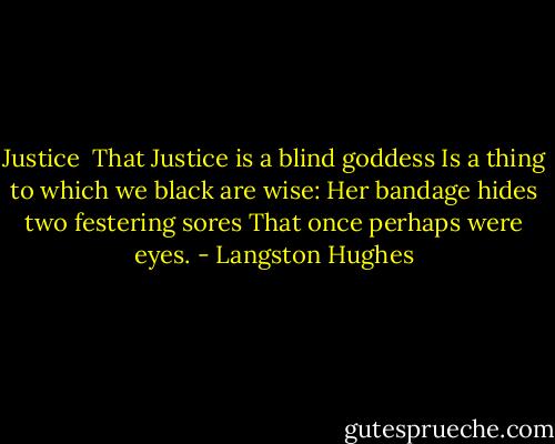 Justice<br /><br />That Justice is a blind goddess<br />Is a thing to which we black are wise:<br />Her bandage hides two festering sores<br />That once perhaps were eyes. - Langston Hughes