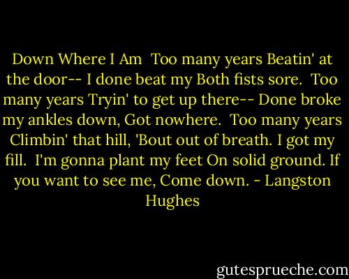 Down Where I Am<br /><br />Too many years<br />Beatin' at the door--<br />I done beat my<br />Both fists sore.<br /><br />Too many years<br />Tryin' to get up there--<br />Done broke my ankles down,<br />Got nowhere.<br /><br />Too many years<br />Climbin' that hill,<br />'Bout out of breath.<br />I got my fill.<br /><br />I'm gonna plant my feet<br />On solid ground.<br />If you want to see me,<br />Come down. - Langston Hughes