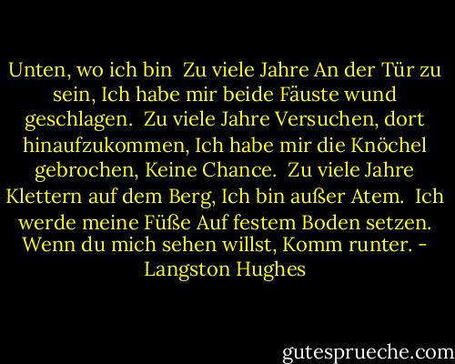 Unten, wo ich bin<br /><br />Zu viele Jahre<br />An der Tür zu sein,<br />Ich habe mir beide Fäuste wund geschlagen.<br /><br />Zu viele Jahre<br />Versuchen, dort hinaufzukommen,<br />Ich habe mir die Knöchel gebrochen,<br />Keine Chance.<br /><br />Zu viele Jahre<br />Klettern auf dem Berg,<br />Ich bin außer Atem.<br /><br />Ich werde meine Füße<br />Auf festem Boden setzen.<br />Wenn du mich sehen willst,<br />Komm runter. - Langston Hughes<